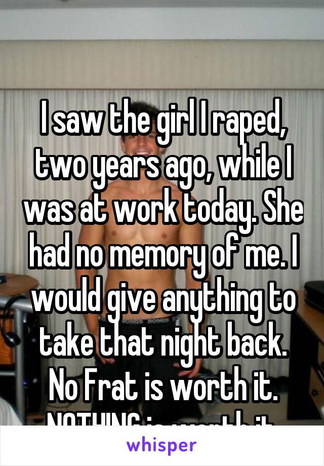 

I saw the girl I raped, two years ago, while I was at work today. She had no memory of me. I would give anything to take that night back. No Frat is worth it. NOTHING is worth it.
