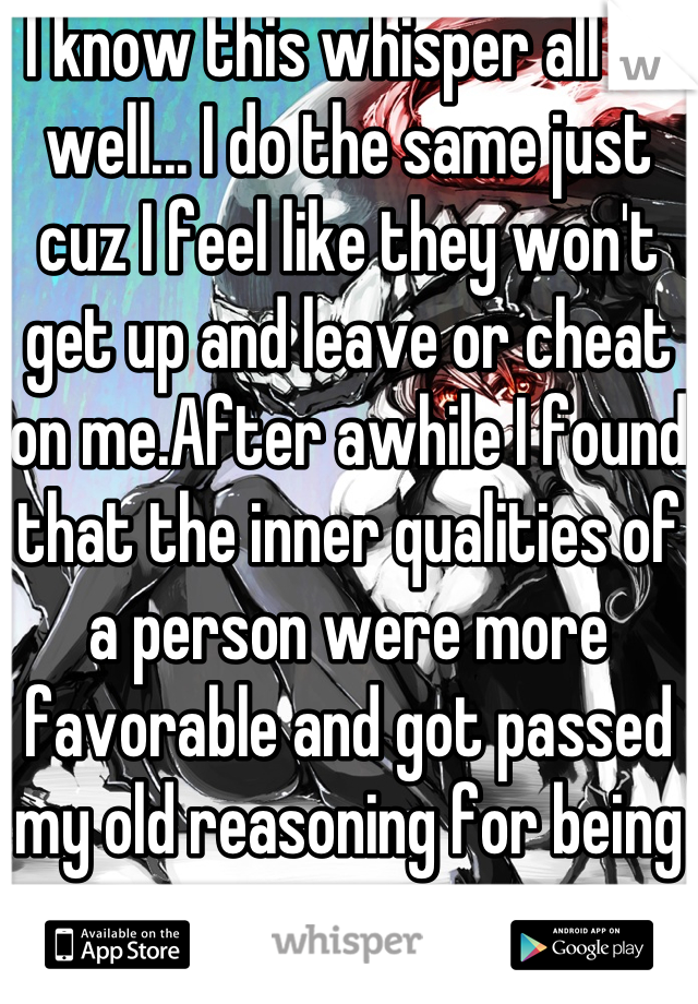 I know this whisper all to well... I do the same just cuz I feel like they won't get up and leave or cheat on me.After awhile I found that the inner qualities of a person were more favorable and got passed my old reasoning for being insecure 