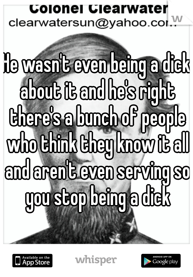 He wasn't even being a dick about it and he's right there's a bunch of people who think they know it all and aren't even serving so you stop being a dick