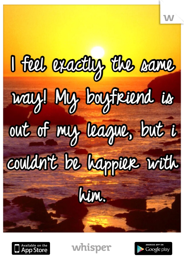 I feel exactly the same way! My boyfriend is out of my league, but i couldn't be happier with him. 