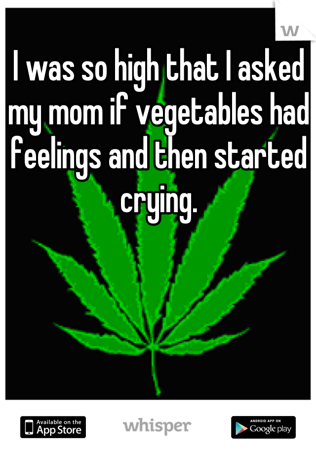 I was so high that I asked my mom if vegetables had feelings and then started crying.