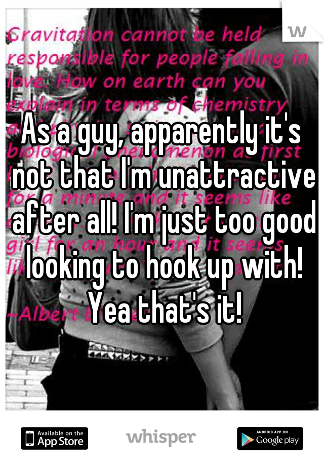 As a guy, apparently it's not that I'm unattractive after all! I'm just too good looking to hook up with! Yea that's it!