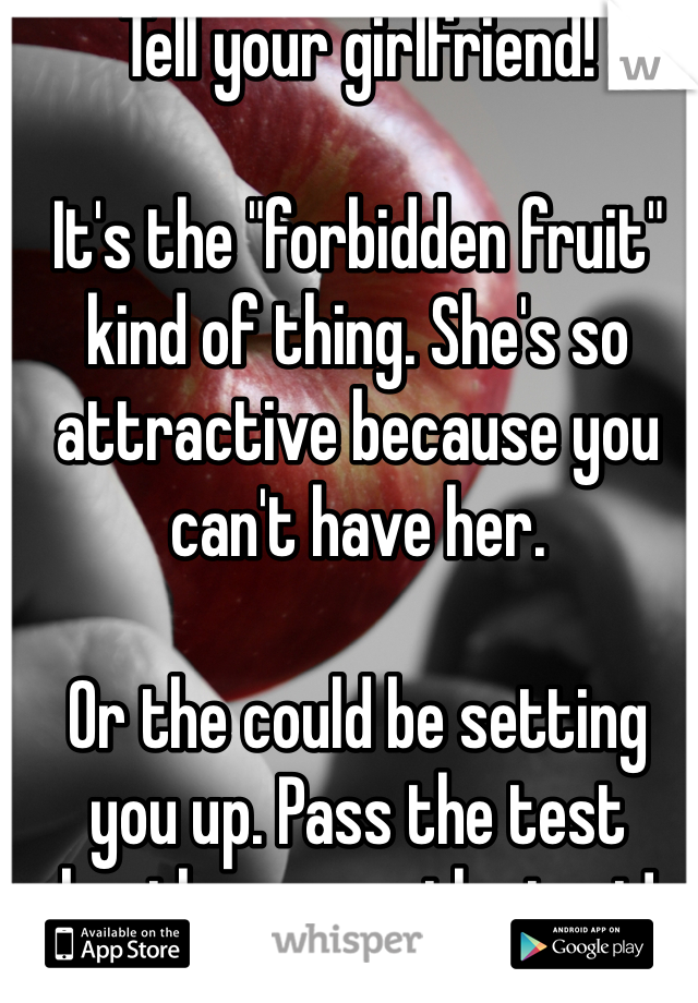 Tell your girlfriend! 

It's the "forbidden fruit" kind of thing. She's so attractive because you can't have her.

Or the could be setting you up. Pass the test brother, pass the test!