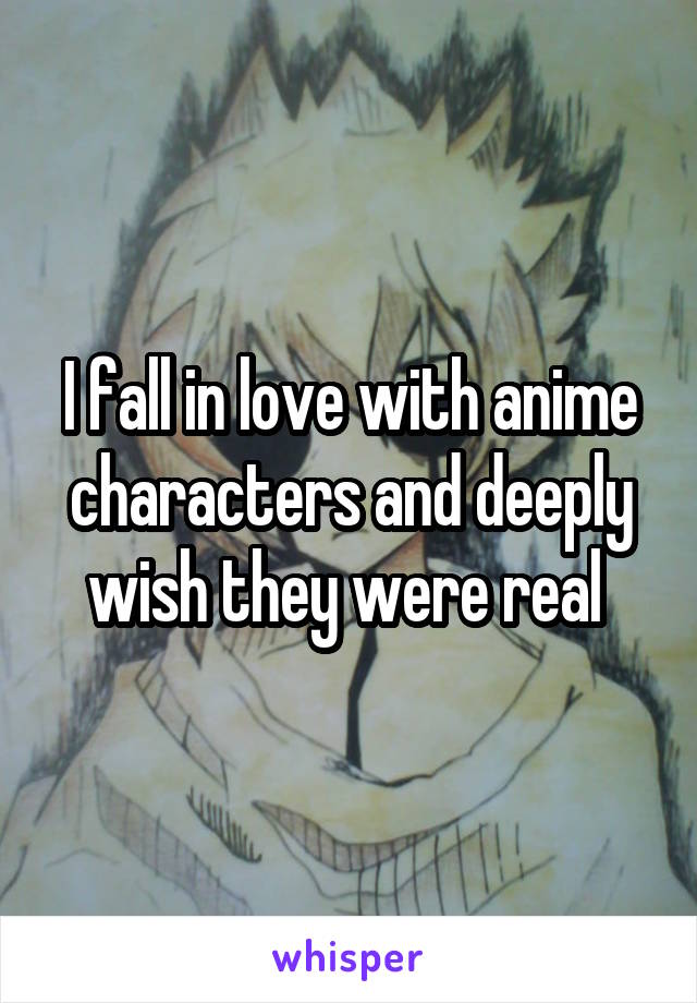 I fall in love with anime characters and deeply wish they were real 