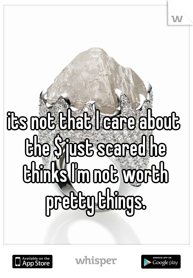its not that I care about the $ just scared he thinks I'm not worth pretty things.