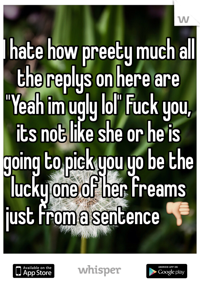 I hate how preety much all the replys on here are "Yeah im ugly lol" Fuck you, its not like she or he is going to pick you yo be the lucky one of her freams just from a sentence 👎