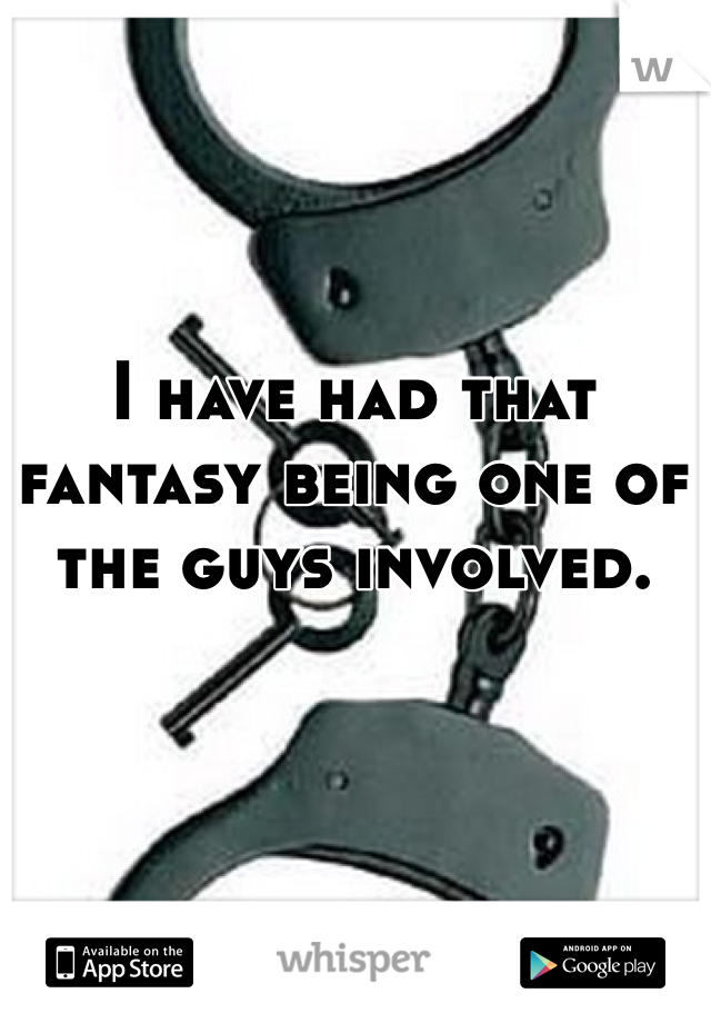 I have had that fantasy being one of the guys involved.