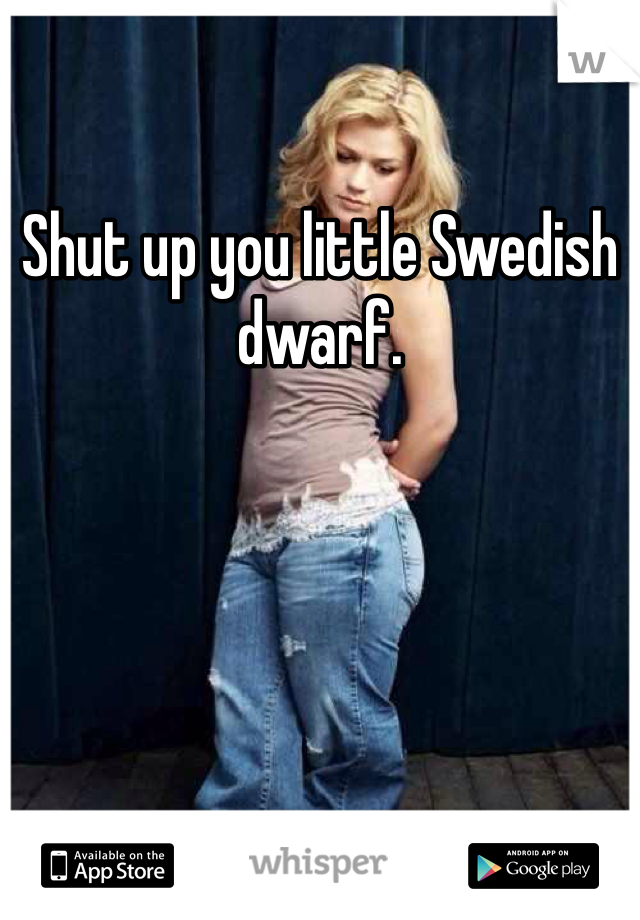 Shut up you little Swedish dwarf.