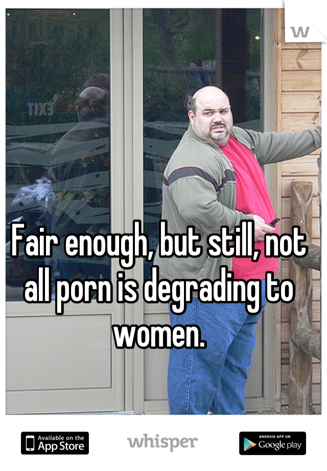 Fair enough, but still, not all porn is degrading to women.