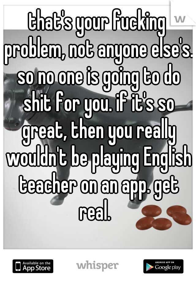 that's your fucking problem, not anyone else's. so no one is going to do shit for you. if it's so great, then you really wouldn't be playing English teacher on an app. get real.  