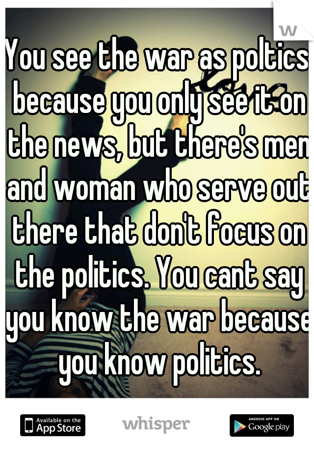 You see the war as poltics because you only see it on the news, but there's men and woman who serve out there that don't focus on the politics. You cant say you know the war because you know politics.