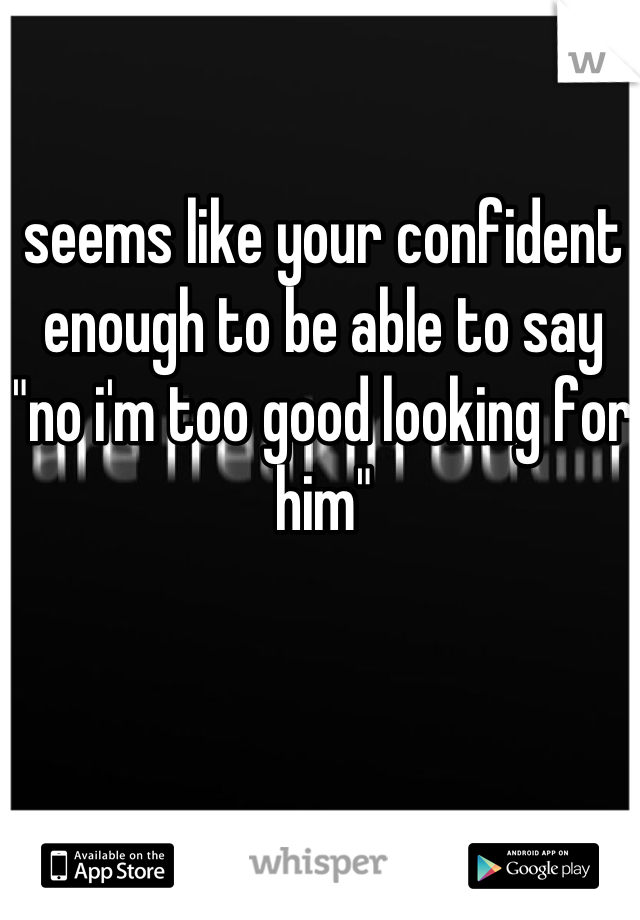 seems like your confident enough to be able to say "no i'm too good looking for him"