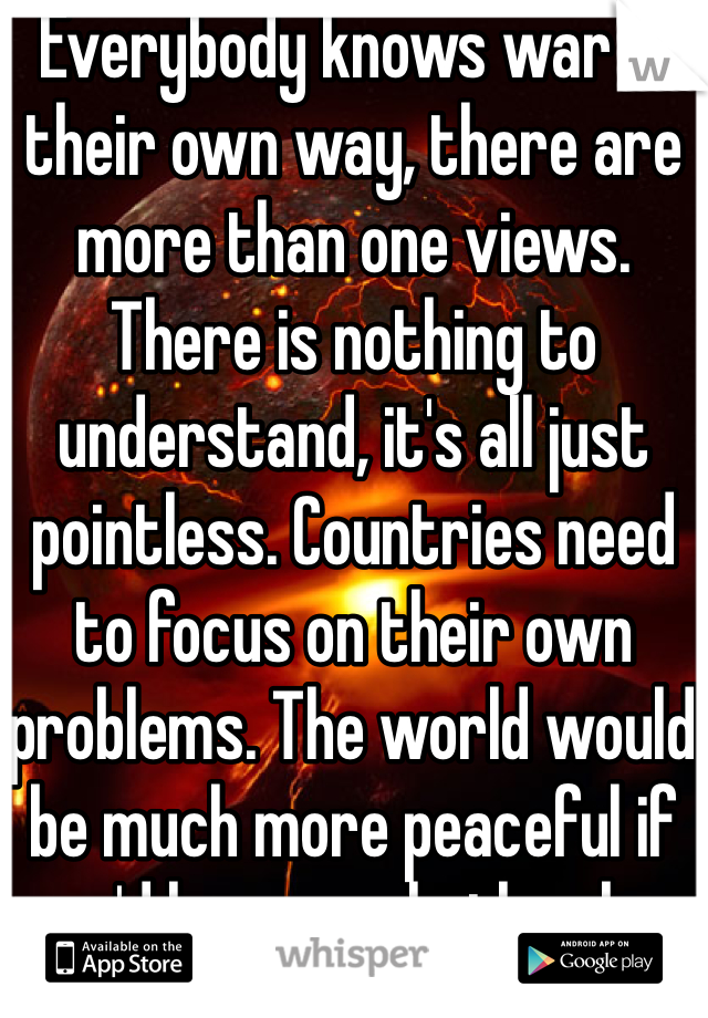 Everybody knows war in their own way, there are more than one views. There is nothing to understand, it's all just pointless. Countries need to focus on their own problems. The world would be much more peaceful if we'd leave eachother be.