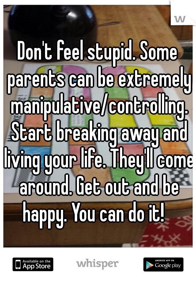 Don't feel stupid. Some parents can be extremely manipulative/controlling. Start breaking away and living your life. They'll come around. Get out and be happy. You can do it!   