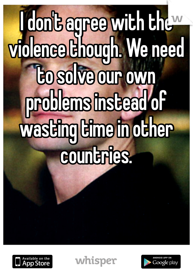 I don't agree with the violence though. We need to solve our own problems instead of wasting time in other countries.