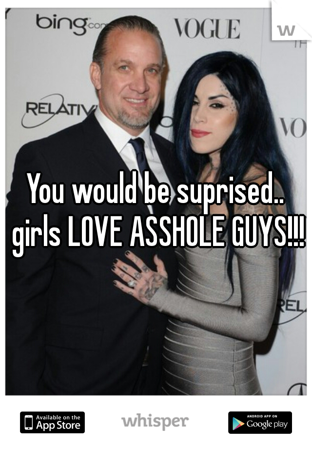 You would be suprised.. girls LOVE ASSHOLE GUYS!!!