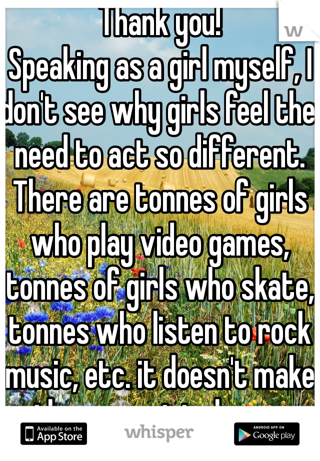 Thank you!
Speaking as a girl myself, I don't see why girls feel the need to act so different. There are tonnes of girls who play video games, tonnes of girls who skate, tonnes who listen to rock music, etc. it doesn't make them an original copy.