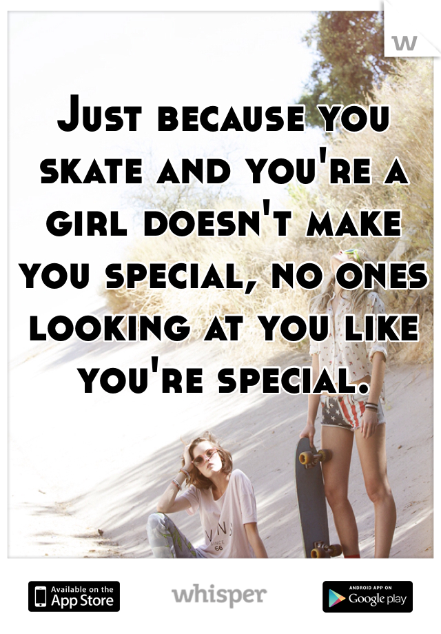 Just because you skate and you're a girl doesn't make you special, no ones looking at you like you're special. 