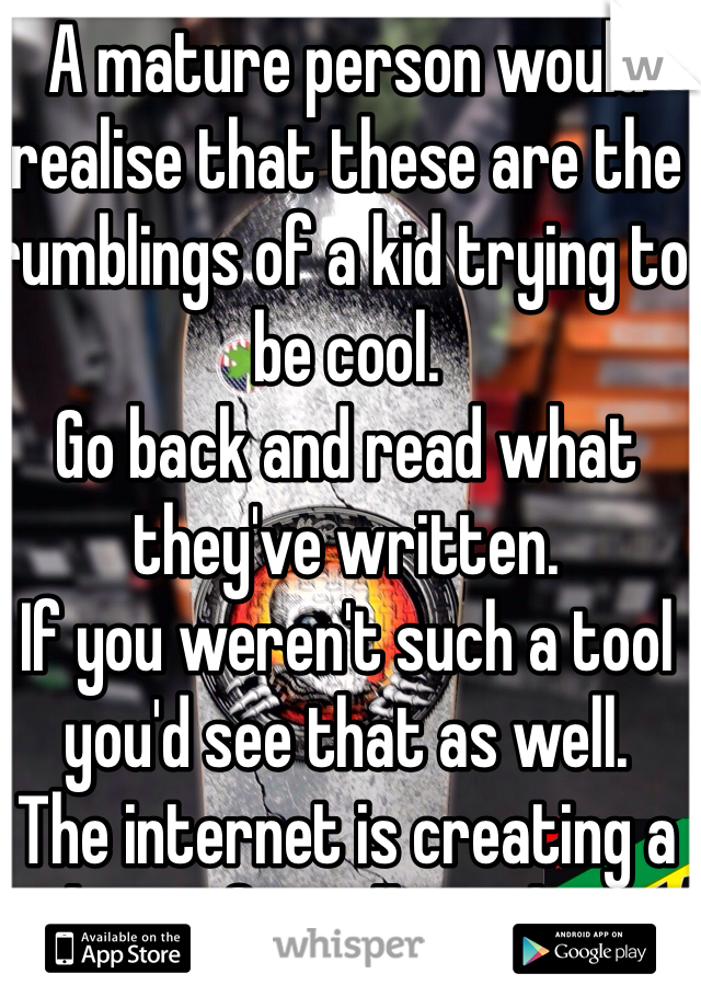 A mature person would realise that these are the rumblings of a kid trying to be cool. 
Go back and read what they've written.
If you weren't such a tool you'd see that as well.
The internet is creating a planet if mindless idiots. Looks like you're leading the charge.

