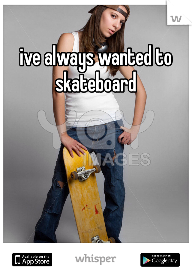 ive always wanted to skateboard 