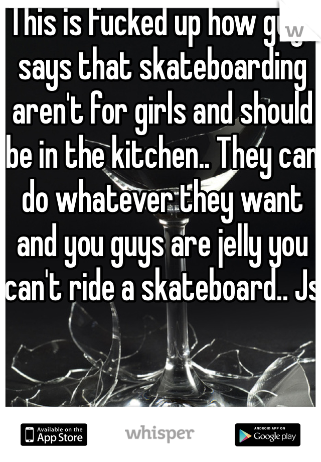 This is fucked up how guys says that skateboarding aren't for girls and should be in the kitchen.. They can do whatever they want and you guys are jelly you can't ride a skateboard.. Js