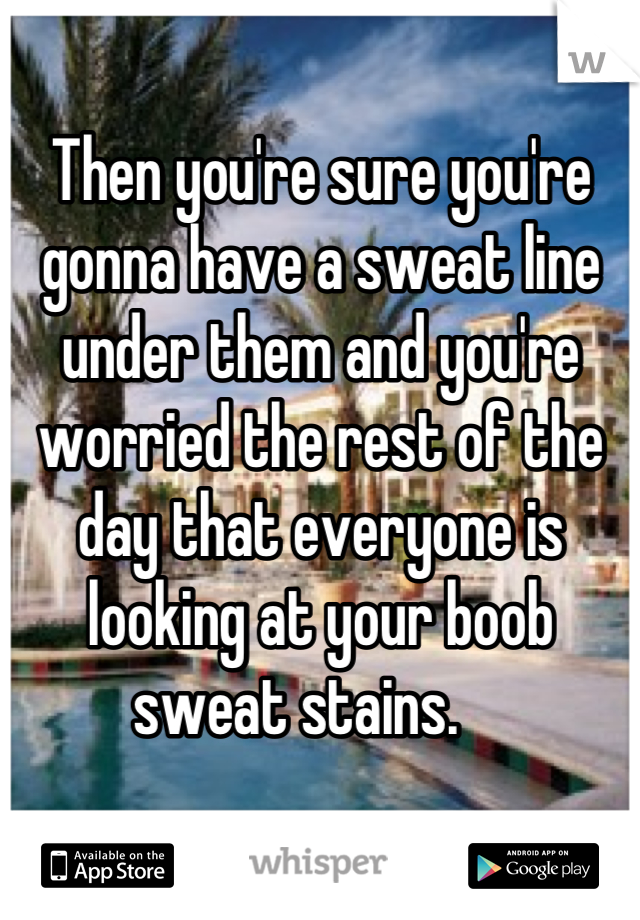 Then you're sure you're gonna have a sweat line under them and you're worried the rest of the day that everyone is looking at your boob sweat stains.    