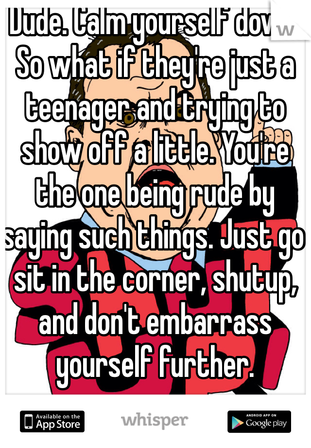 Dude. Calm yourself down. So what if they're just a teenager and trying to show off a little. You're the one being rude by saying such things. Just go sit in the corner, shutup, and don't embarrass yourself further.