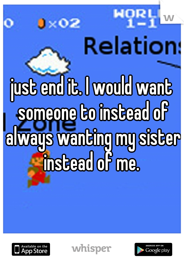 just end it. I would want someone to instead of always wanting my sister instead of me. 