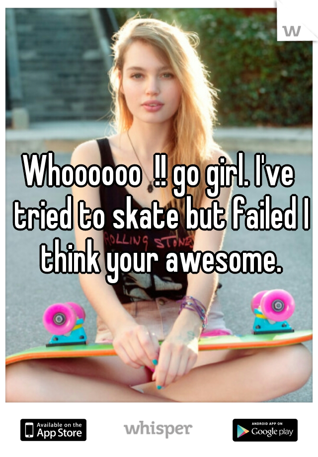 Whoooooo  !! go girl. I've tried to skate but failed I think your awesome.