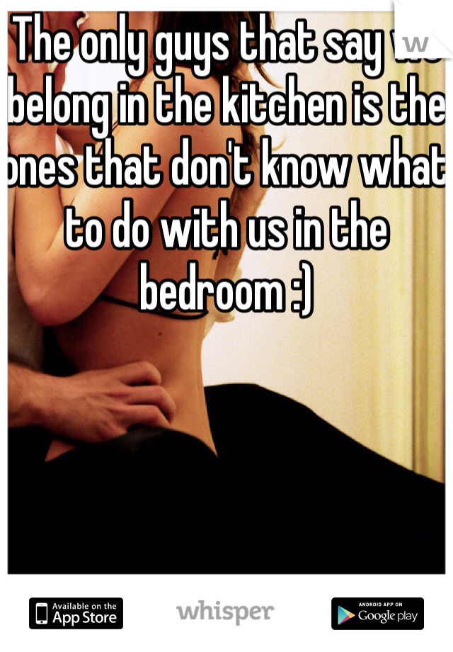 The only guys that say we belong in the kitchen is the ones that don't know what to do with us in the bedroom :) 