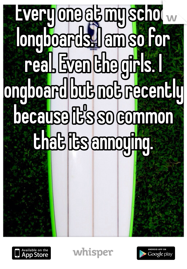 Every one at my school longboards. I am so for real. Even the girls. I longboard but not recently because it's so common that its annoying.