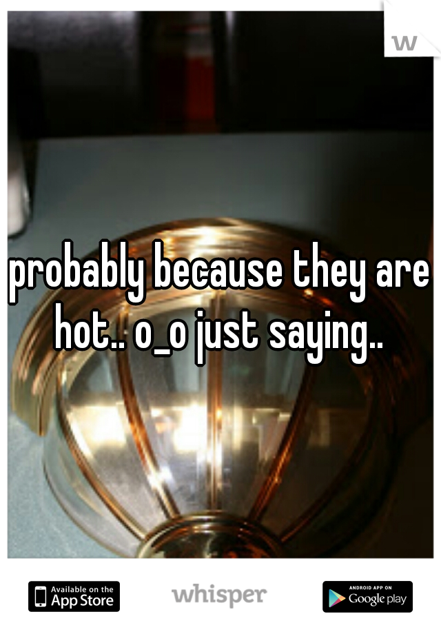 probably because they are hot.. o_o just saying.. 