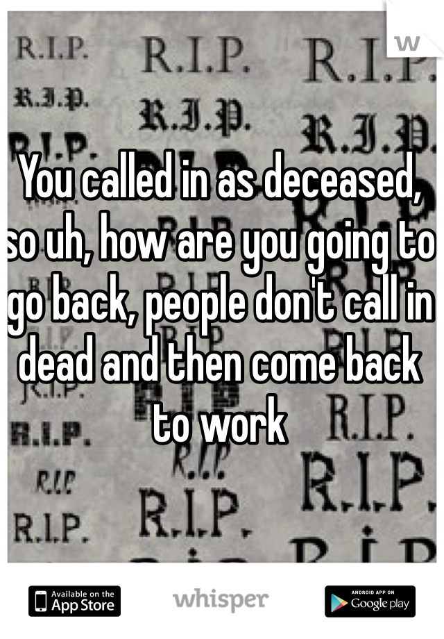 You called in as deceased, so uh, how are you going to go back, people don't call in dead and then come back to work