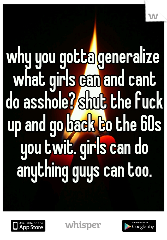 why you gotta generalize what girls can and cant do asshole? shut the fuck up and go back to the 60s you twit. girls can do anything guys can too.