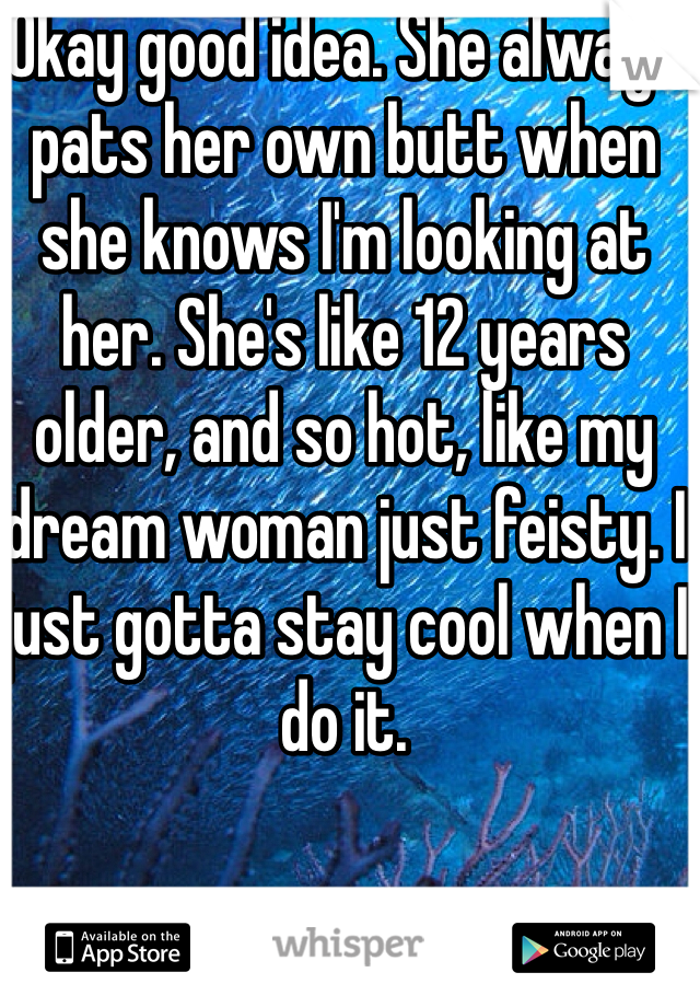 Okay good idea. She always pats her own butt when she knows I'm looking at her. She's like 12 years older, and so hot, like my dream woman just feisty. I just gotta stay cool when I do it.