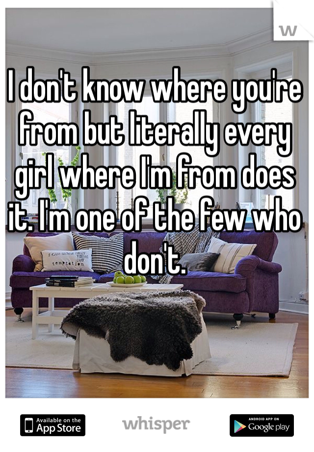 I don't know where you're from but literally every girl where I'm from does it. I'm one of the few who don't. 