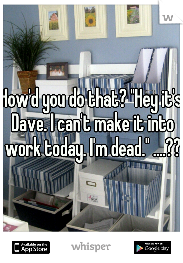 How'd you do that? "Hey it's Dave. I can't make it into work today. I'm dead." ....???