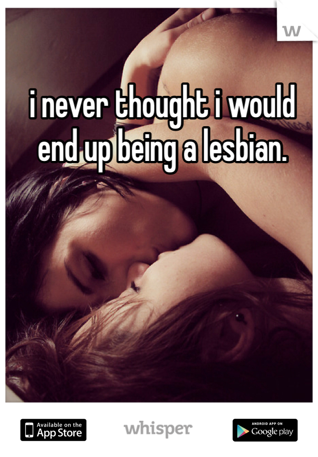 i never thought i would end up being a lesbian. 