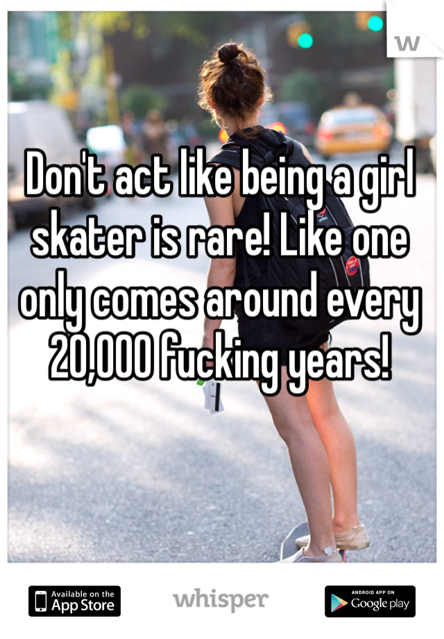 Don't act like being a girl skater is rare! Like one only comes around every 20,000 fucking years!