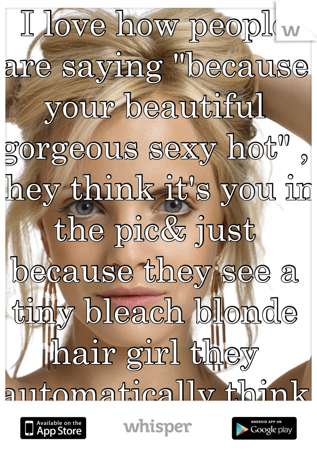 I love how people are saying "because your beautiful gorgeous sexy hot" , they think it's you in the pic& just because they see a tiny bleach blonde hair girl they automatically think she's sexy as fuck!