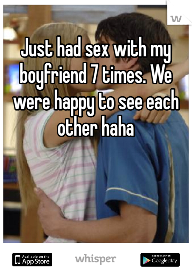 Just had sex with my boyfriend 7 times. We were happy to see each other haha