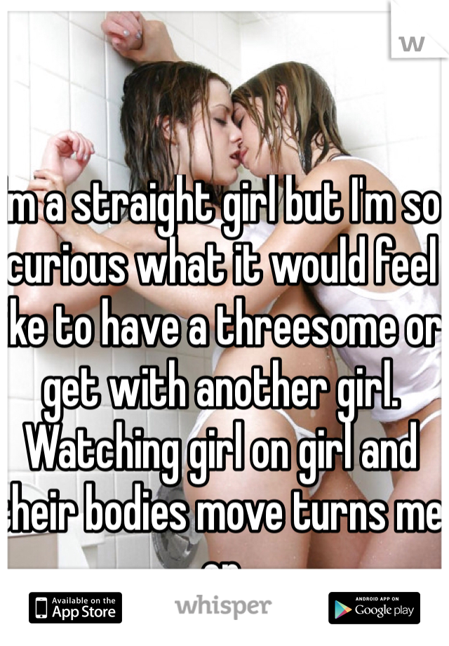 I'm a straight girl but I'm so curious what it would feel like to have a threesome or get with another girl.  Watching girl on girl and their bodies move turns me on