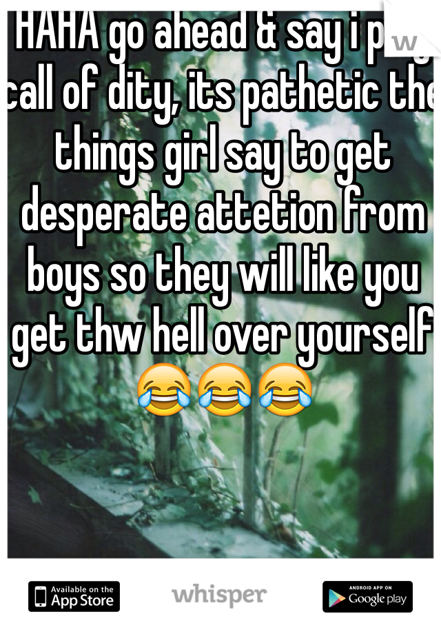 HAHA go ahead & say i play call of dity, its pathetic the things girl say to get desperate attetion from boys so they will like you get thw hell over yourself 😂😂😂