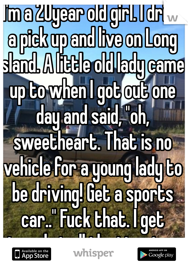 I'm a 20year old girl. I drive a pick up and live on Long Island. A little old lady came up to when I got out one day and said, "oh, sweetheart. That is no vehicle for a young lady to be driving! Get a sports car.." Fuck that. I get stared at all the time too...