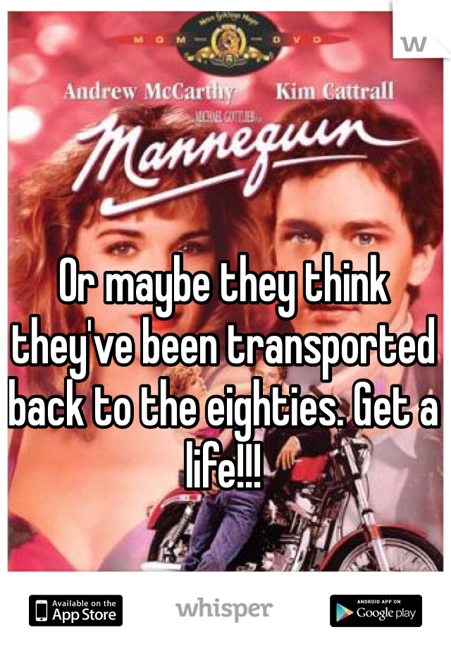 Or maybe they think they've been transported back to the eighties. Get a life!!!