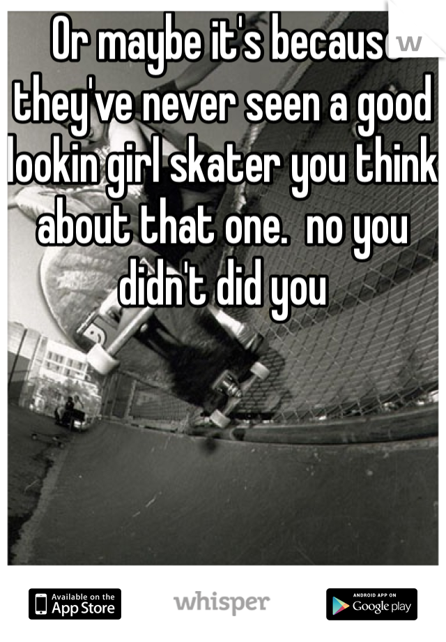  Or maybe it's because they've never seen a good lookin girl skater you think about that one.  no you didn't did you 
