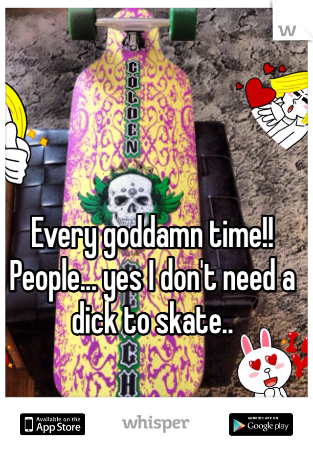 Every goddamn time!!
People... yes I don't need a dick to skate..