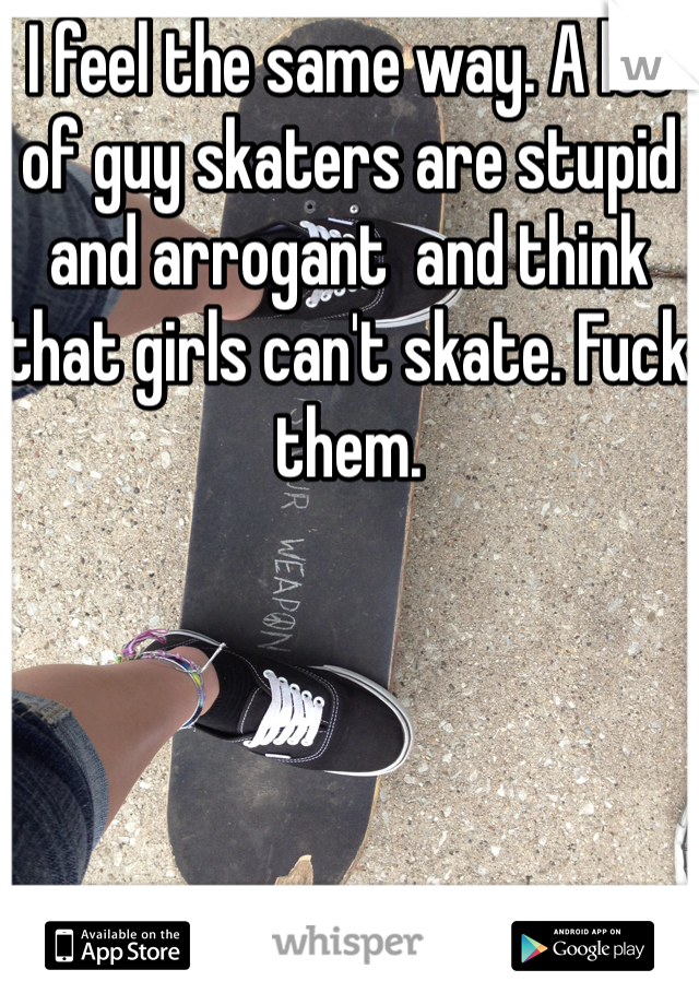 I feel the same way. A lot of guy skaters are stupid and arrogant  and think that girls can't skate. Fuck them. 