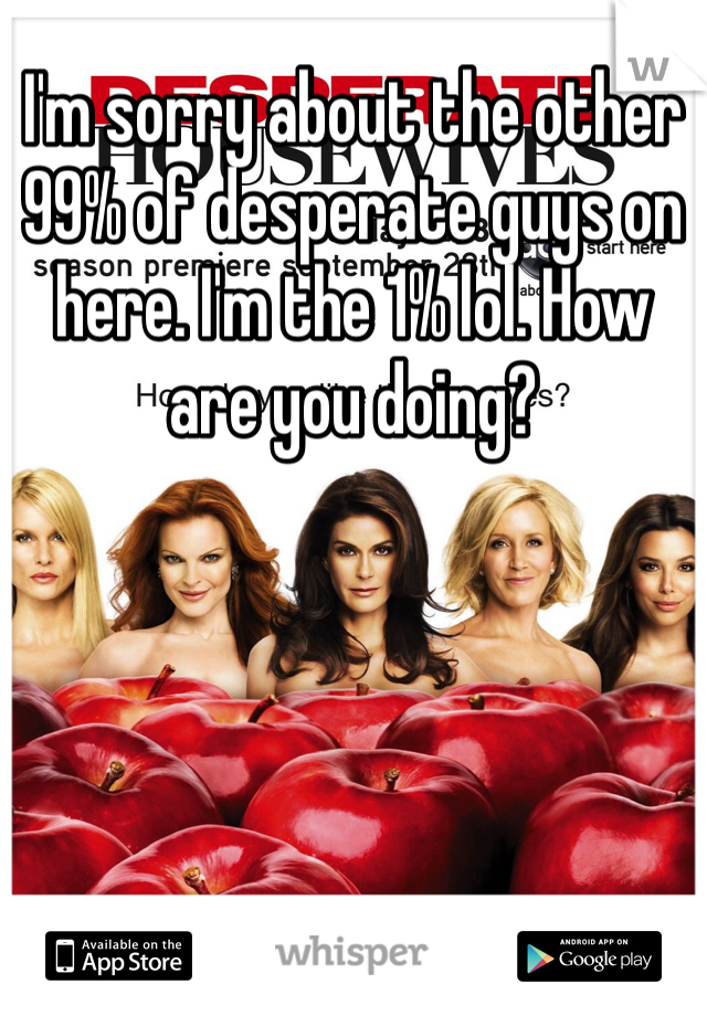 I'm sorry about the other 99% of desperate guys on here. I'm the 1% lol. How are you doing? 
