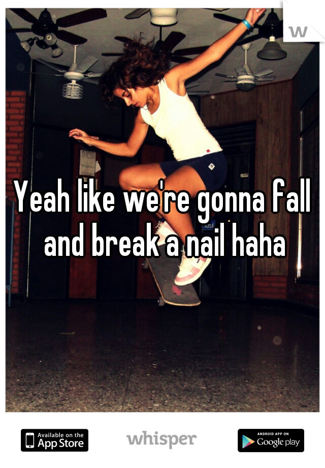 Yeah like we're gonna fall and break a nail haha